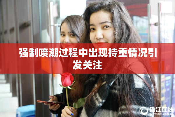 强制喷潮过程中出现持重情况引发关注