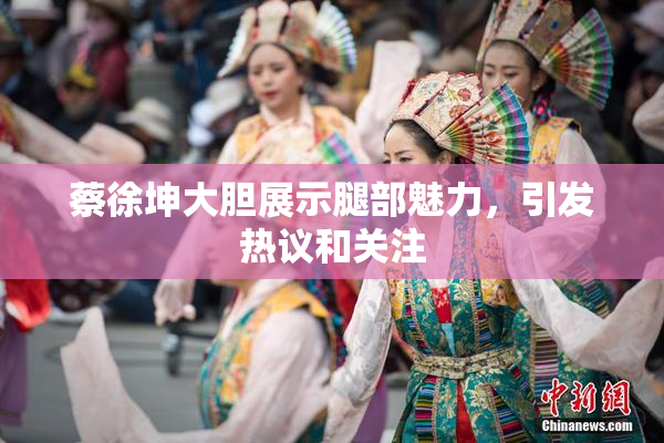 蔡徐坤大胆展示腿部魅力，引发热议和关注