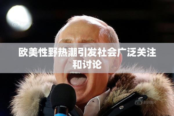 欧美性野热潮引发社会广泛关注和讨论