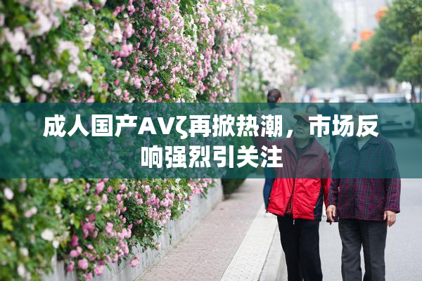 成人国产AVζ再掀热潮，市场反响强烈引关注