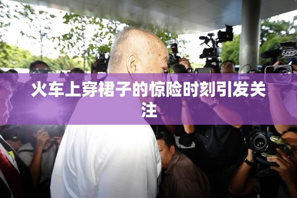 火车上穿裙子的惊险时刻引发关注
