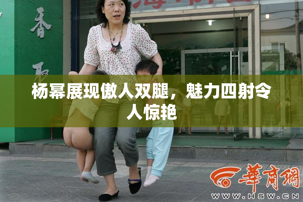 杨幂展现傲人双腿，魅力四射令人惊艳