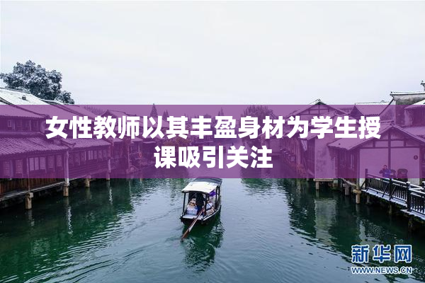 女性教师以其丰盈身材为学生授课吸引关注