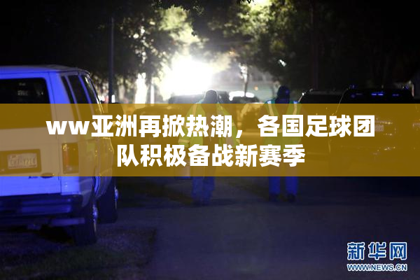 ww亚洲再掀热潮，各国足球团队积极备战新赛季