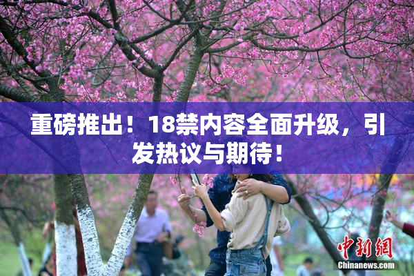 重磅推出！18禁内容全面升级，引发热议与期待！