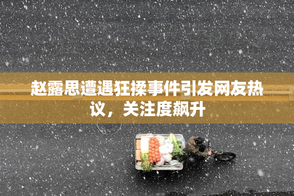 赵露思遭遇狂揉事件引发网友热议，关注度飙升