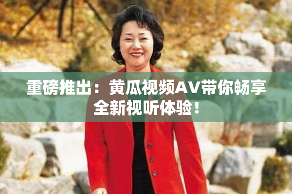 重磅推出：黄瓜视频AV带你畅享全新视听体验！