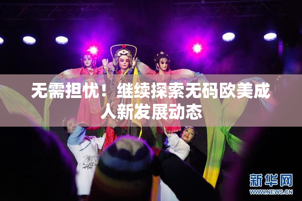无需担忧！继续探索无码欧美成人新发展动态