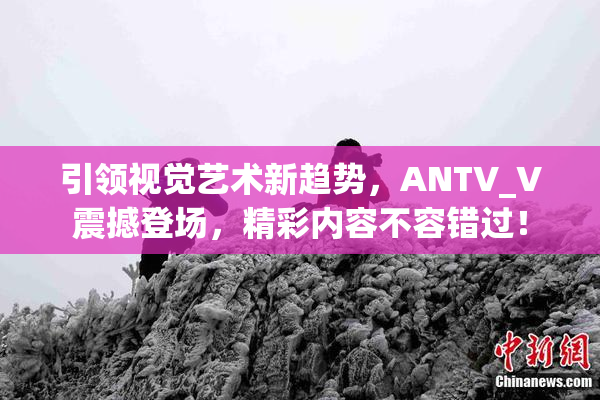 引领视觉艺术新趋势，ANTV_V震撼登场，精彩内容不容错过！