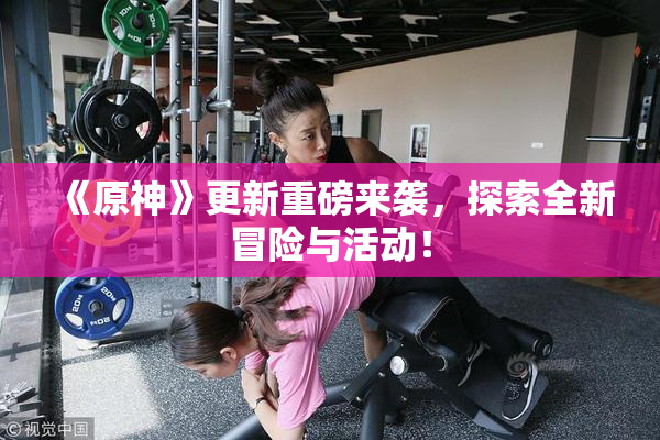 《原神》更新重磅来袭，探索全新冒险与活动！