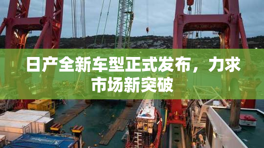 日产全新车型正式发布，力求市场新突破