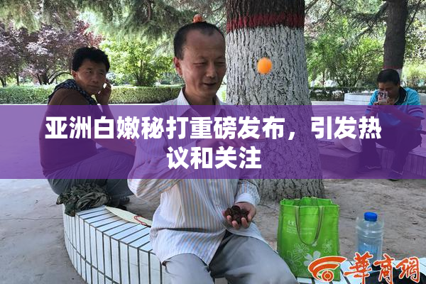 亚洲白嫩秘打重磅发布，引发热议和关注