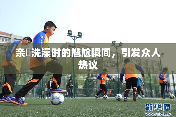 亲妺洗澡时的尴尬瞬间，引发众人热议