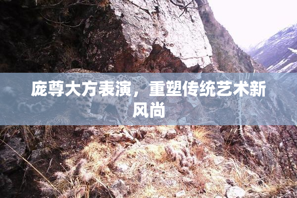 庞尊大方表演，重塑传统艺术新风尚