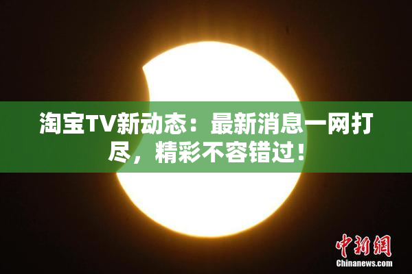 淘宝TV新动态：最新消息一网打尽，精彩不容错过！