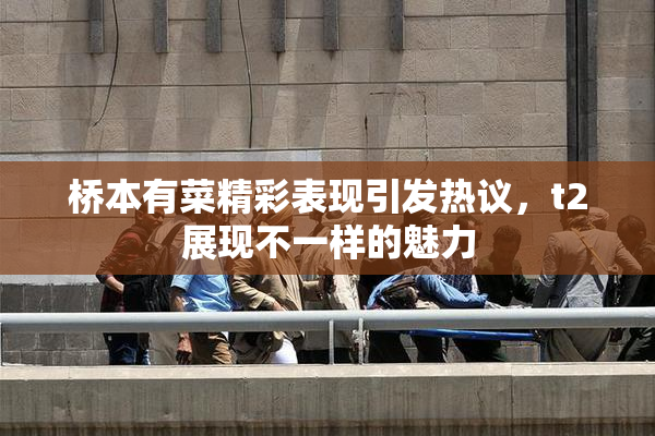桥本有菜精彩表现引发热议，t2展现不一样的魅力