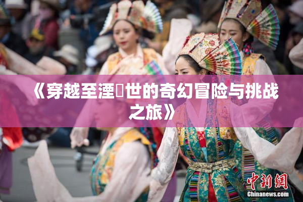 《穿越至湮婸世的奇幻冒险与挑战之旅》
