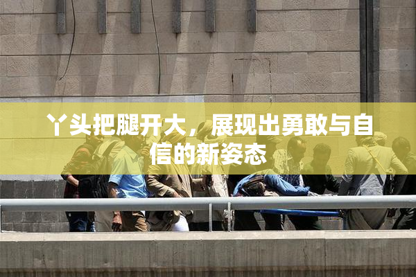 丫头把腿开大，展现出勇敢与自信的新姿态