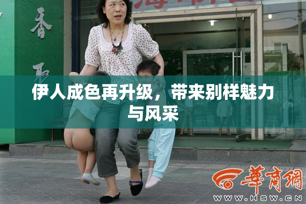 伊人成色再升级，带来别样魅力与风采