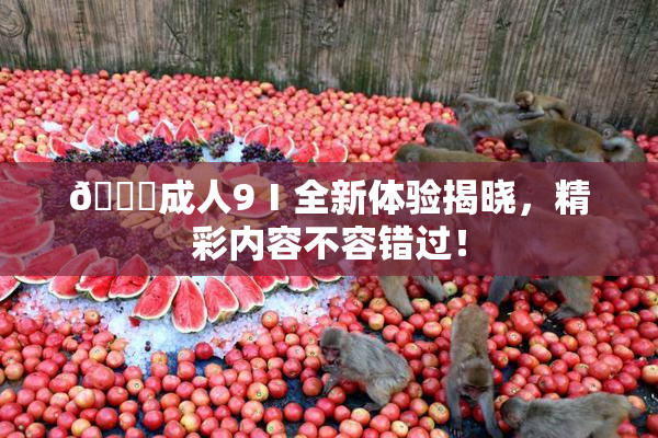 🔞成人9Ⅰ全新体验揭晓，精彩内容不容错过！