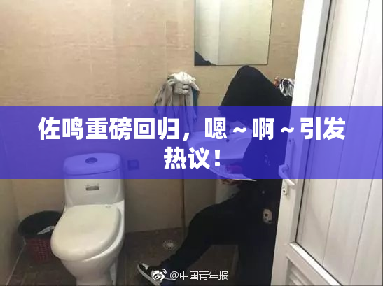 佐鸣重磅回归，嗯～啊～引发热议！