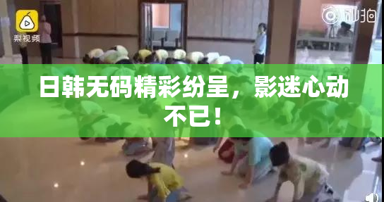 日韩无码精彩纷呈，影迷心动不已！