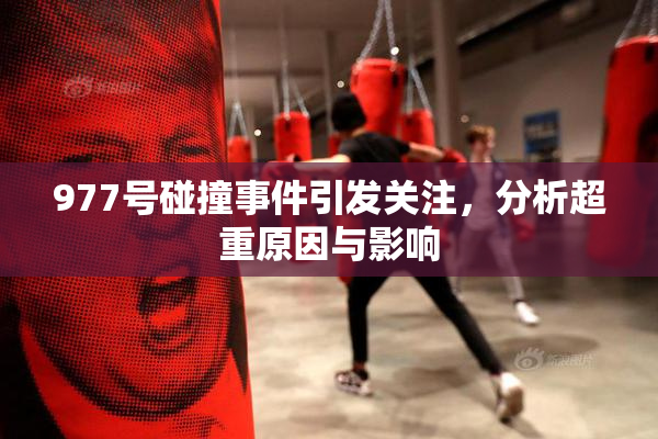 977号碰撞事件引发关注，分析超重原因与影响