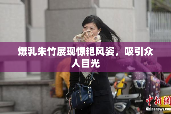 爆乳朱竹展现惊艳风姿，吸引众人目光