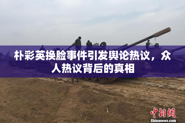 朴彩英换脸事件引发舆论热议，众人热议背后的真相