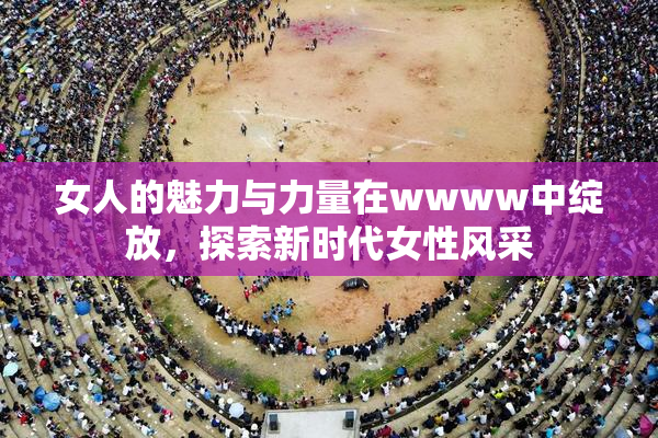 女人的魅力与力量在wwww中绽放，探索新时代女性风采