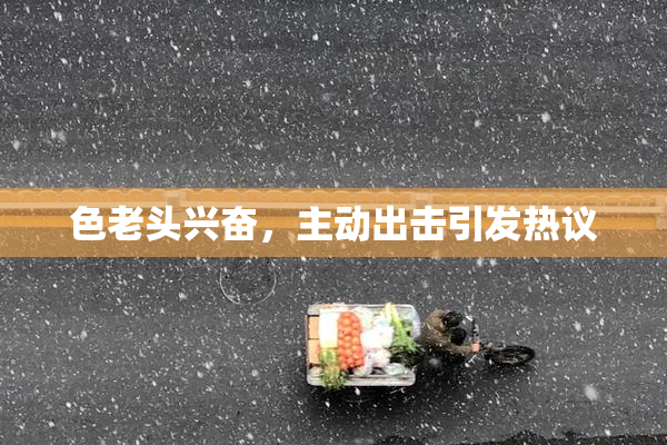 色老头兴奋，主动出击引发热议