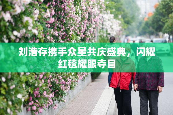 刘浩存携手众星共庆盛典，闪耀红毯耀眼夺目