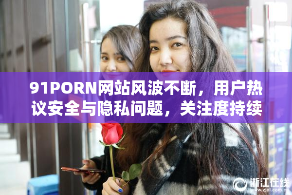 91PORN网站风波不断，用户热议安全与隐私问题，关注度持续上升。