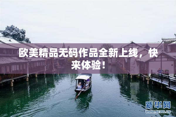 欧美精品无码作品全新上线，快来体验！