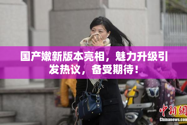 国产嫩新版本亮相，魅力升级引发热议，备受期待！