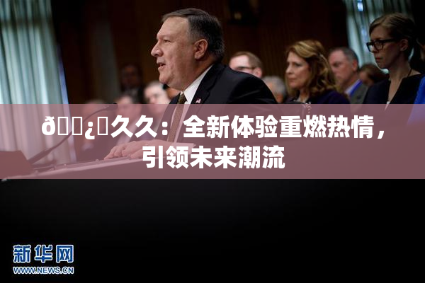 🌿‌久久：全新体验重燃热情，引领未来潮流