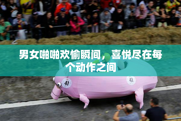 男女啪啪欢愉瞬间，喜悦尽在每个动作之间
