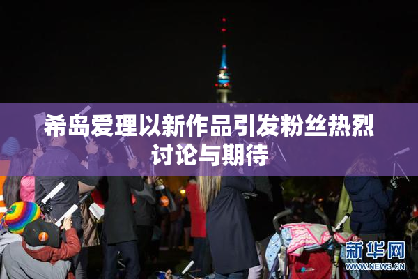 希岛爱理以新作品引发粉丝热烈讨论与期待
