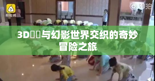 3D姉弚与幻影世界交织的奇妙冒险之旅