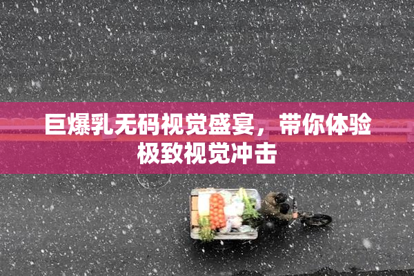 巨爆乳无码视觉盛宴，带你体验极致视觉冲击