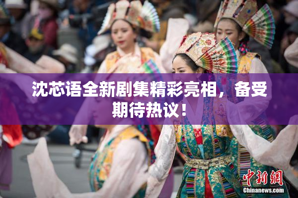 沈芯语全新剧集精彩亮相，备受期待热议！