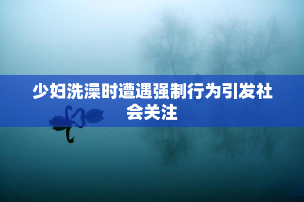 少妇洗澡时遭遇强制行为引发社会关注