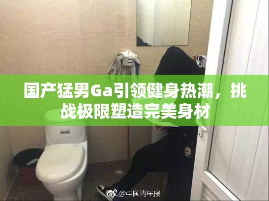 国产猛男Ga引领健身热潮，挑战极限塑造完美身材
