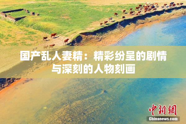 国产乱人妻精：精彩纷呈的剧情与深刻的人物刻画