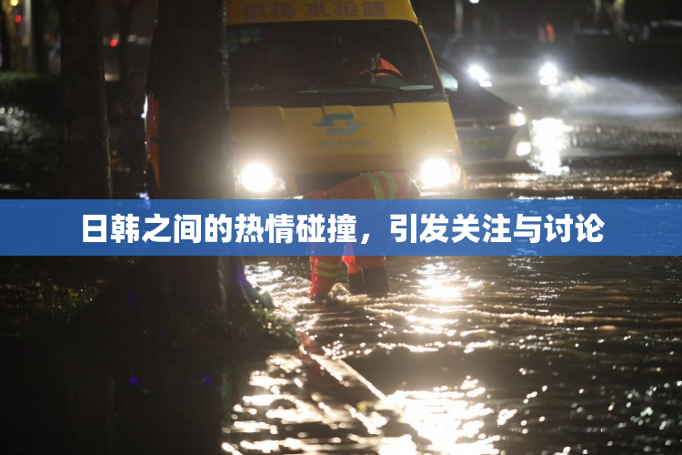 日韩之间的热情碰撞，引发关注与讨论