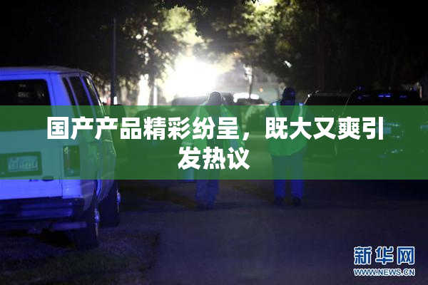 国产产品精彩纷呈，既大又爽引发热议
