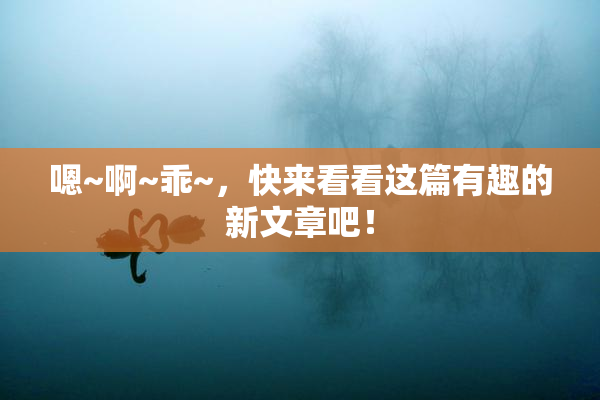 嗯~啊~乖~，快来看看这篇有趣的新文章吧！