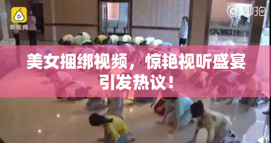 美女捆绑视频，惊艳视听盛宴引发热议！