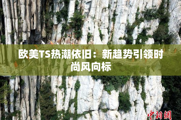 欧美TS热潮依旧：新趋势引领时尚风向标