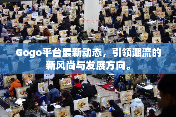 Gogo平台最新动态，引领潮流的新风尚与发展方向。